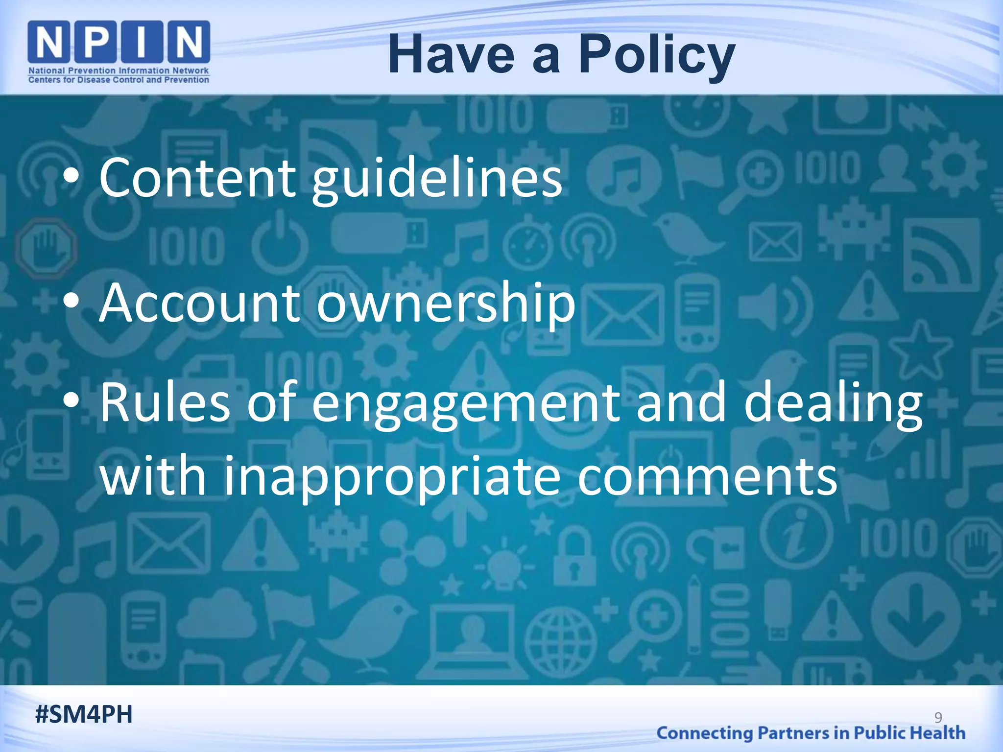 • Content guidelines
• Account ownership
• Rules of engagement and dealing
with inappropriate comments
9#SM4PH
Have a Policy
 