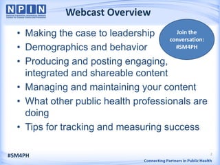 2
Webcast Overview
• Making the case to leadership
• Demographics and behavior
• Producing and posting engaging,
integrated and shareable content
• Managing and maintaining your content
• What other public health professionals are
doing
• Tips for tracking and measuring success
#SM4PH
Join the
conversation:
#SM4PH
 