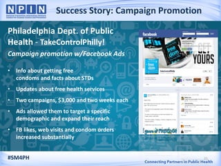 Success Story: Campaign Promotion
21
Philadelphia Dept. of Public
Health - TakeControlPhilly!
Campaign promotion w/Facebook Ads
• Info about getting free
condoms and facts about STDs
• Updates about free health services
• Two campaigns, $3,000 and two weeks each
• Ads allowed them to target a specific
demographic and expand their reach
• FB likes, web visits and condom orders
increased substantially
#SM4PH
 