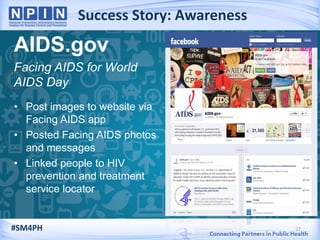 Success Story: Awareness
22
AIDS.gov
Facing AIDS for World
AIDS Day
• Post images to website via
Facing AIDS app
• Posted Facing AIDS photos
and messages
• Linked people to HIV
prevention and treatment
service locator
#SM4PH
 
