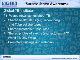 Success Story: Awareness
23
Global TB Institute
1) Posted news stories about TB
2) Shared health alerts (e.g. recent drug
and Tubersol shortages)
3) Shared materials & resources
4) Shared photos of events (e.g. lectures, NYC
World TB Day Walk)
5) Promoted trainings and webinars
#SM4PH
 