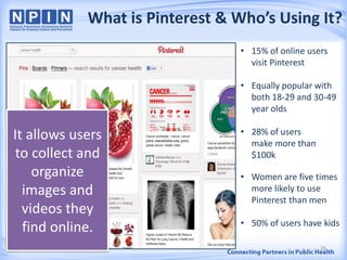 What is Pinterest & Who’s Using It?
It allows users
to collect and
organize
images and
videos they
find online.
• 15% of online users
visit Pinterest
• Equally popular with
both 18-29 and 30-49
year olds
• 28% of users
make more than
$100k
• Women are five times
more likely to use
Pinterest than men
• 50% of users have kids
26
 