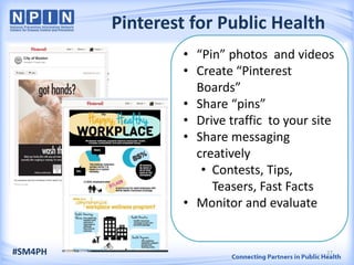 Pinterest for Public Health
• “Pin” photos and videos
• Create “Pinterest
Boards”
• Share “pins”
• Drive traffic to your site
• Share messaging
creatively
• Contests, Tips,
Teasers, Fast Facts
• Monitor and evaluate
#SM4PH 27
 