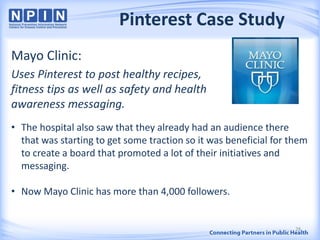 Pinterest Case Study
Mayo Clinic:
Uses Pinterest to post healthy recipes,
fitness tips as well as safety and health
awareness messaging.
• The hospital also saw that they already had an audience there
that was starting to get some traction so it was beneficial for them
to create a board that promoted a lot of their initiatives and
messaging.
• Now Mayo Clinic has more than 4,000 followers.
28
 
