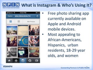 What is Instagram & Who’s Using It?
• Free photo sharing app
currently available on
Apple and Android
mobile devices.
• Most appealing to
African-Americans,
Hispanics, urban
residents, 18-29 year
olds, and women
#SM4PH 29
 