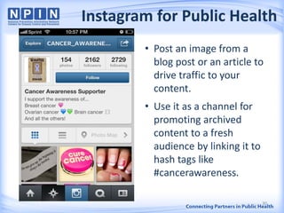 Instagram for Public Health
30
• Post an image from a
blog post or an article to
drive traffic to your
content.
• Use it as a channel for
promoting archived
content to a fresh
audience by linking it to
hash tags like
#cancerawareness.
 
