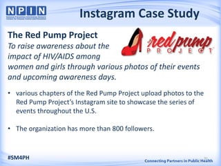 Instagram Case Study
The Red Pump Project
To raise awareness about the
impact of HIV/AIDS among
women and girls through various photos of their events
and upcoming awareness days.
• various chapters of the Red Pump Project upload photos to the
Red Pump Project’s Instagram site to showcase the series of
events throughout the U.S.
• The organization has more than 800 followers.
#SM4PH 31
 