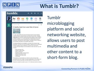 What is Tumblr?
Tumblr
microblogging
platform and social
networking website,
allows users to post
multimedia and
other content to a
short-form blog.
#SM4PH 32
 