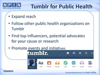 Tumblr for Public Health
• Expand reach
• Follow other public health organizations on
Tumblr
• Find top influencers, potential advocates
for your cause or research
• Promote events and initiatives
#SM4PH 34
 