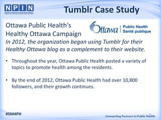 Tumblr Case Study
Ottawa Public Health‘s
Healthy Ottawa Campaign
In 2012, the organization began using Tumblr for their
Healthy Ottawa blog as a complement to their website.
• Throughout the year, Ottawa Public Health posted a variety of
topics to promote health among the residents.
• By the end of 2012, Ottawa Public Health had over 10,800
followers, and their growth continues.
#SM4PH 35
 