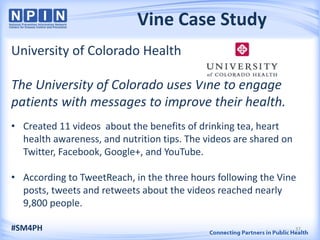 Vine Case Study
University of Colorado Health
The University of Colorado uses Vine to engage
patients with messages to improve their health.
• Created 11 videos about the benefits of drinking tea, heart
health awareness, and nutrition tips. The videos are shared on
Twitter, Facebook, Google+, and YouTube.
• According to TweetReach, in the three hours following the Vine
posts, tweets and retweets about the videos reached nearly
9,800 people.
#SM4PH 37
 