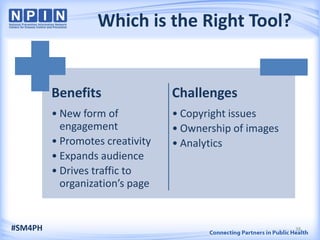 Which is the Right Tool?
Benefits
• New form of
engagement
• Promotes creativity
• Expands audience
• Drives traffic to
organization’s page
Challenges
• Copyright issues
• Ownership of images
• Analytics
#SM4PH 38
 