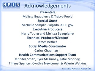 Acknowledgements
Presenters
Melissa Beaupierre & Tracye Poole
Special Guest
Michelle Samplin-Salgado, AIDS.gov
Executive Producers
Harry Young and Melissa Beaupierre
Technical Producer/Director
James Bethea
Social Media Coordinator
Carlos Chapman II
Health Communications Support Team
Jennifer Smith, Tyra McKinney, Katie Mooney,
Tiffany Spencer, Cynthia Newcomer & Valerie Watkins
39
 