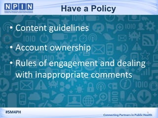 • Content guidelines
• Account ownership
• Rules of engagement and dealing
with inappropriate comments
9#SM4PH
Have a Policy
 