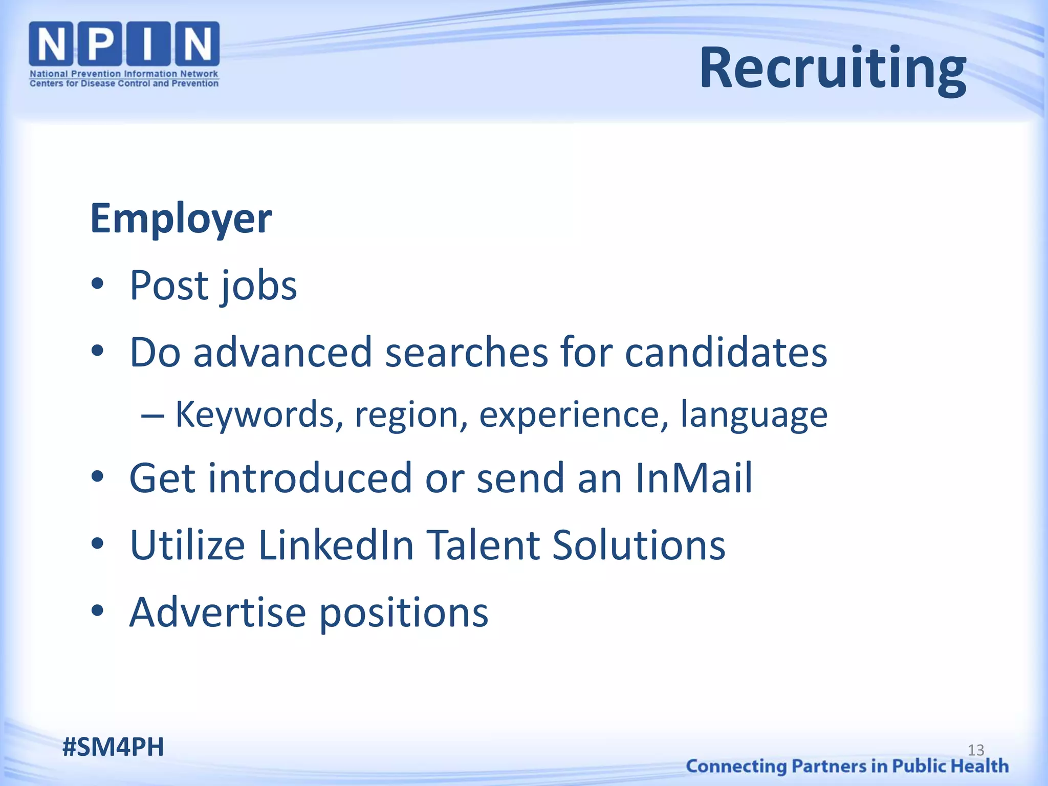Recruiting

 Employer
 • Post jobs
 • Do advanced searches for candidates
    – Keywords, region, experience, language
 • Get introduced or send an InMail
 • Utilize LinkedIn Talent Solutions
 • Advertise positions

#SM4PH                                         13
 