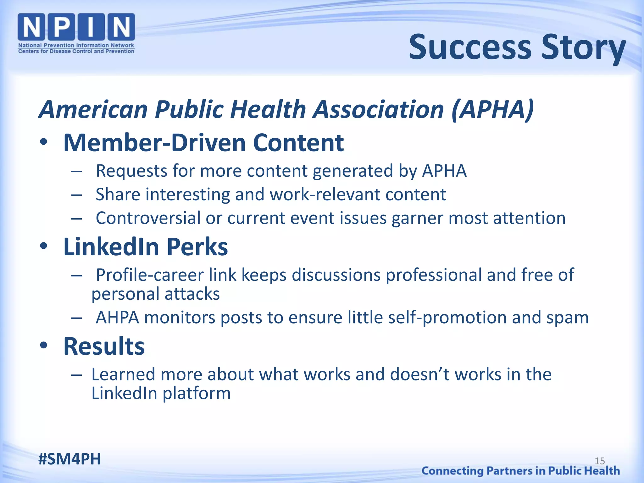 Success Story
American Public Health Association (APHA)
• Member-Driven Content
   – Requests for more content generated by APHA
   – Share interesting and work-relevant content
   – Controversial or current event issues garner most attention
• LinkedIn Perks
   – Profile-career link keeps discussions professional and free of
     personal attacks
   – AHPA monitors posts to ensure little self-promotion and spam
• Results
   – Learned more about what works and doesn’t works in the
     LinkedIn platform


#SM4PH                                                                15
 