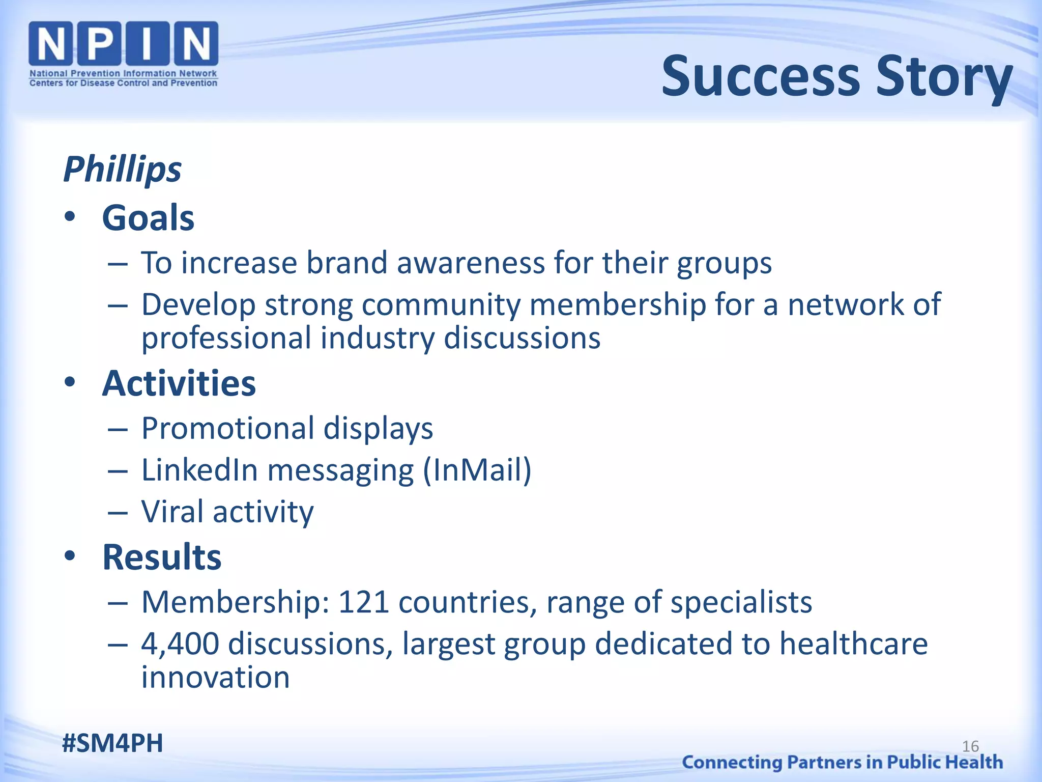 Success Story
Phillips
• Goals
  – To increase brand awareness for their groups
  – Develop strong community membership for a network of
    professional industry discussions
• Activities
  – Promotional displays
  – LinkedIn messaging (InMail)
  – Viral activity
• Results
  – Membership: 121 countries, range of specialists
  – 4,400 discussions, largest group dedicated to healthcare
    innovation
#SM4PH                                                         16
 