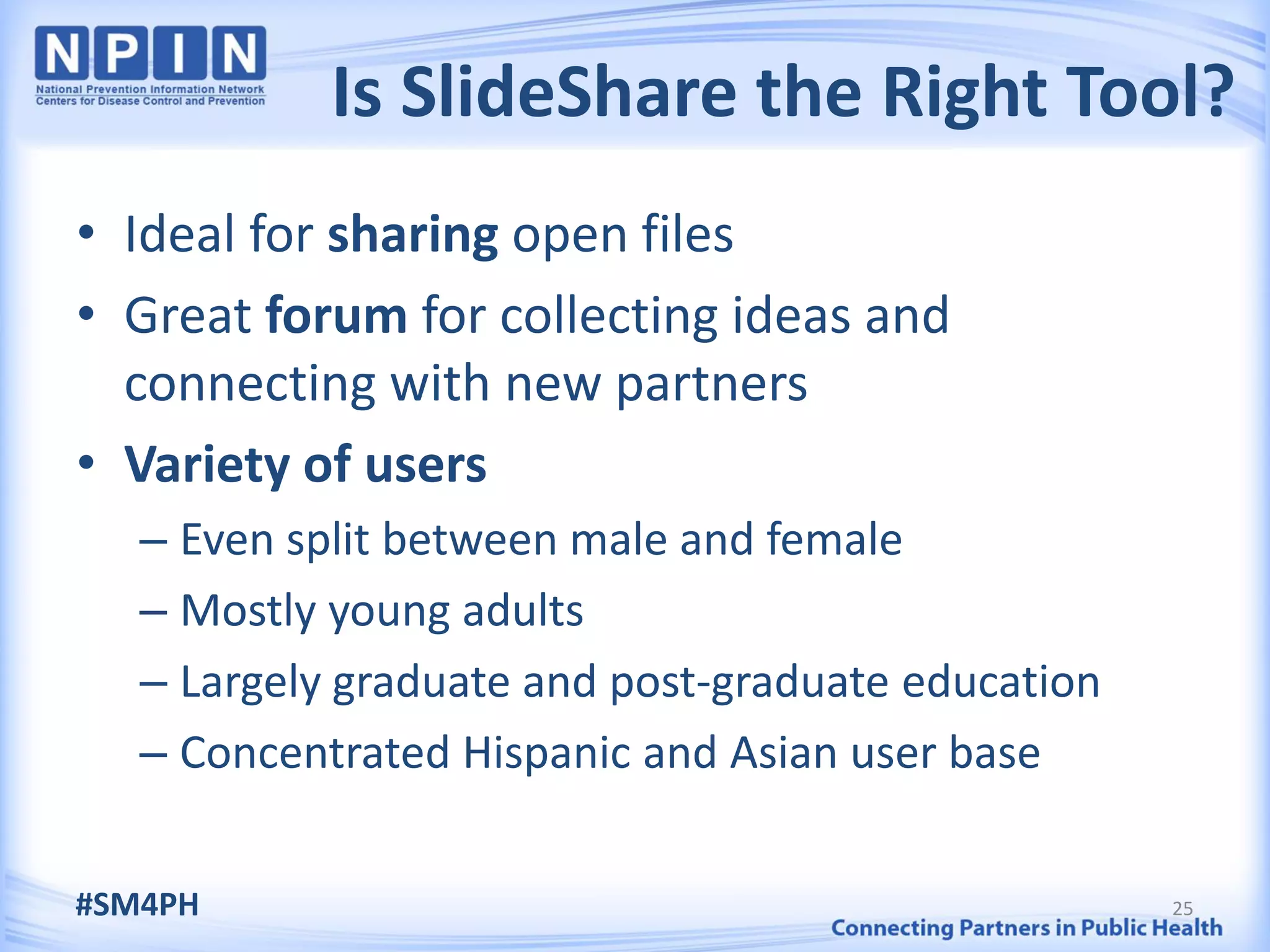 Is SlideShare the Right Tool?
• Ideal for sharing open files
• Great forum for collecting ideas and
  connecting with new partners
• Variety of users
   – Even split between male and female
   – Mostly young adults
   – Largely graduate and post-graduate education
   – Concentrated Hispanic and Asian user base

#SM4PH                                              25
 