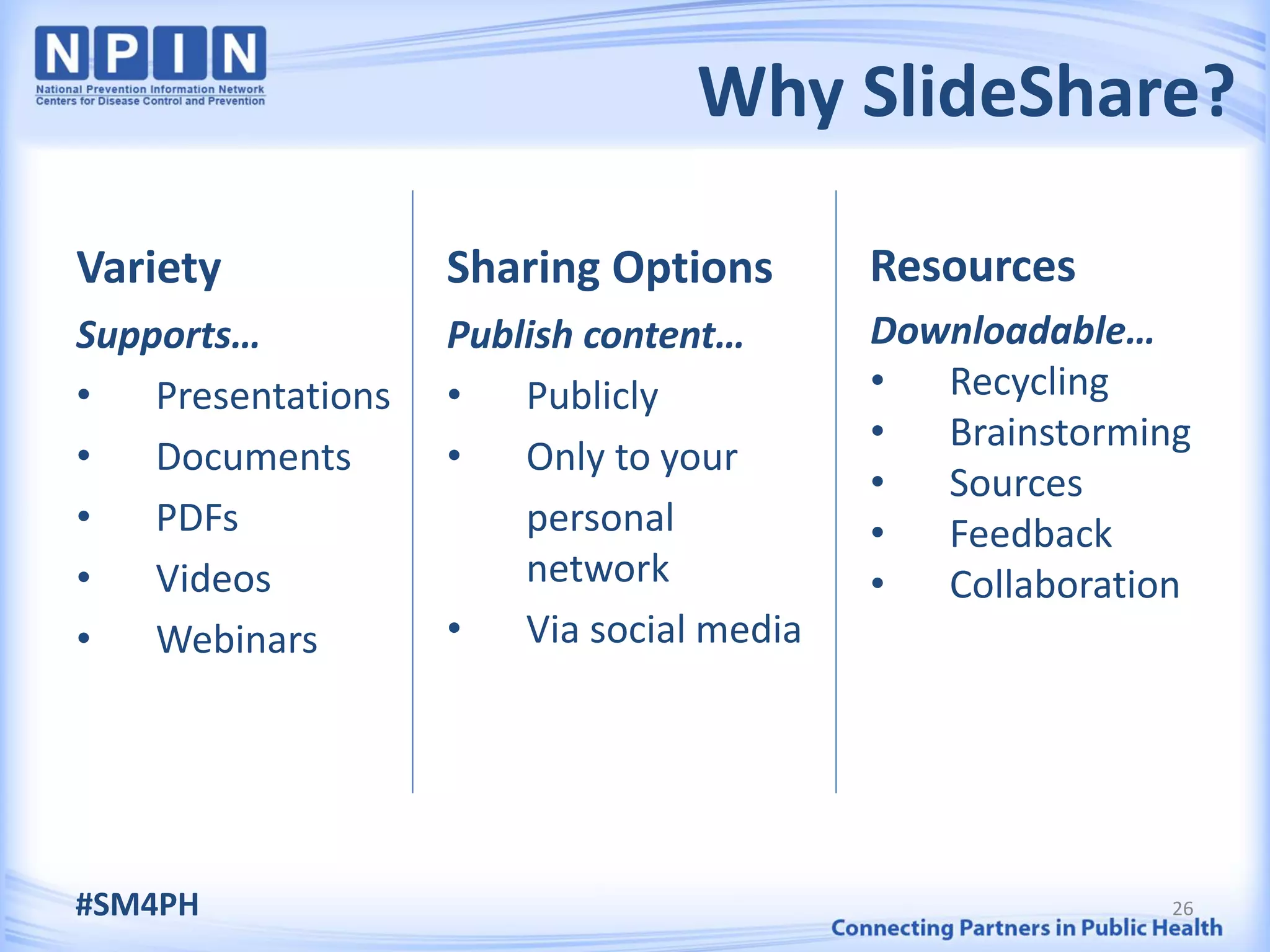 Why SlideShare?

Variety             Sharing Options        Resources
Supports…           Publish content…       Downloadable…
•   Presentations   •   Publicly           •  Recycling
                                           •  Brainstorming
•   Documents       •   Only to your
                                           •  Sources
•   PDFs                personal           •  Feedback
•   Videos              network            •  Collaboration
•   Webinars        •   Via social media




#SM4PH                                                    26
 
