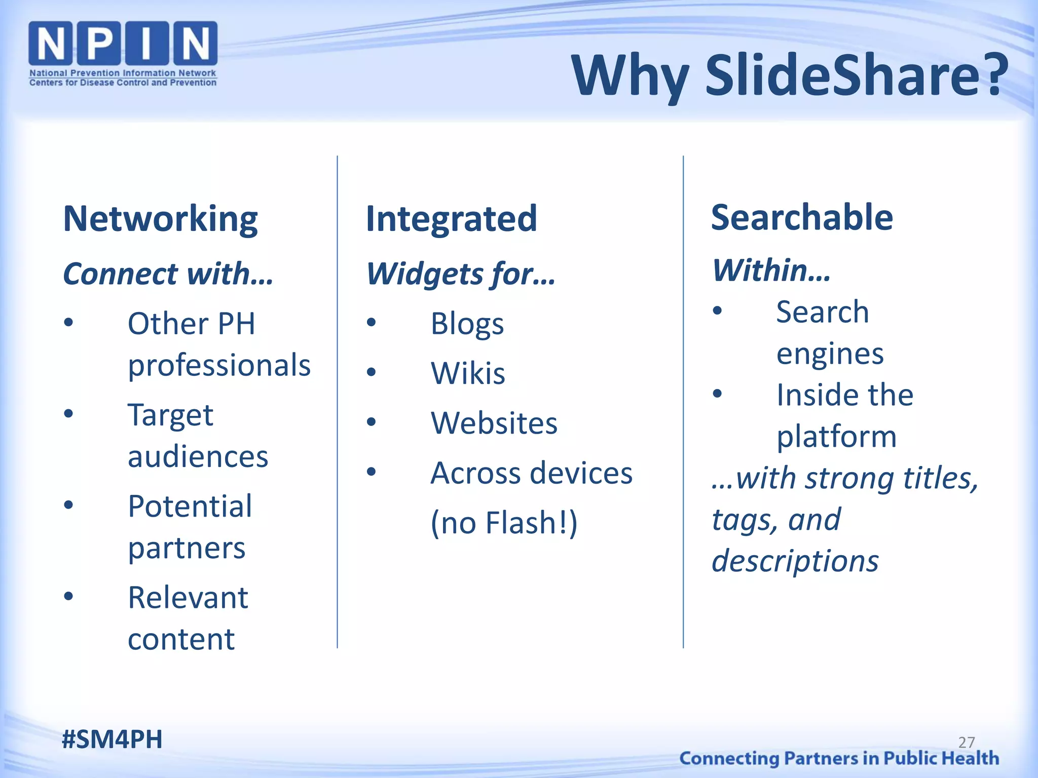Why SlideShare?

Networking          Integrated          Searchable
Connect with…       Widgets for…        Within…
•   Other PH        •  Blogs            •    Search
    professionals                            engines
                    •  Wikis
                                        •    Inside the
•   Target          •  Websites              platform
    audiences       •  Across devices   …with strong titles,
•   Potential          (no Flash!)      tags, and
    partners                            descriptions
•   Relevant
    content

#SM4PH                                                    27
 