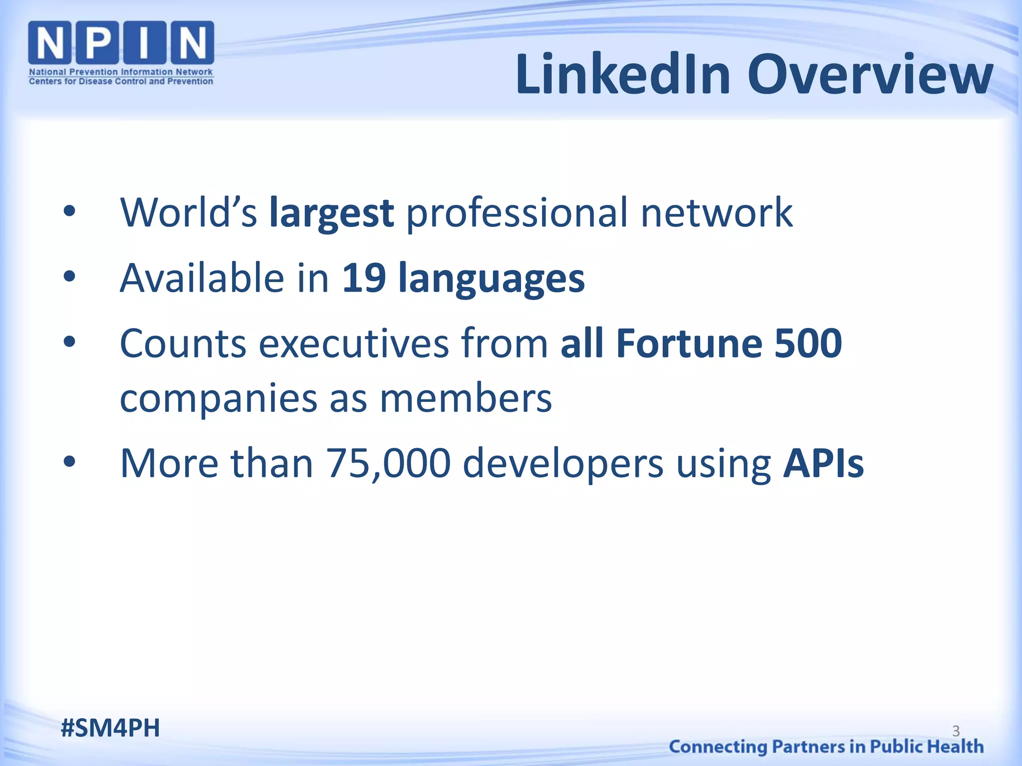 LinkedIn Overview

• World’s largest professional network
• Available in 19 languages
• Counts executives from all Fortune 500
  companies as members
• More than 75,000 developers using APIs




#SM4PH                                     3
 