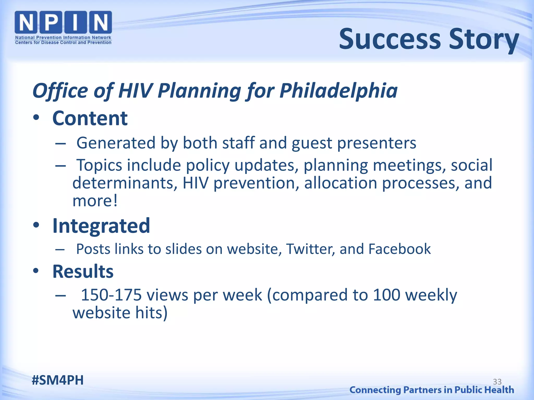 Success Story
Office of HIV Planning for Philadelphia
• Content
  – Generated by both staff and guest presenters
  – Topics include policy updates, planning meetings, social
    determinants, HIV prevention, allocation processes, and
    more!
• Integrated
  – Posts links to slides on website, Twitter, and Facebook
• Results
  – 150-175 views per week (compared to 100 weekly
   website hits)


#SM4PH                                                        33
 