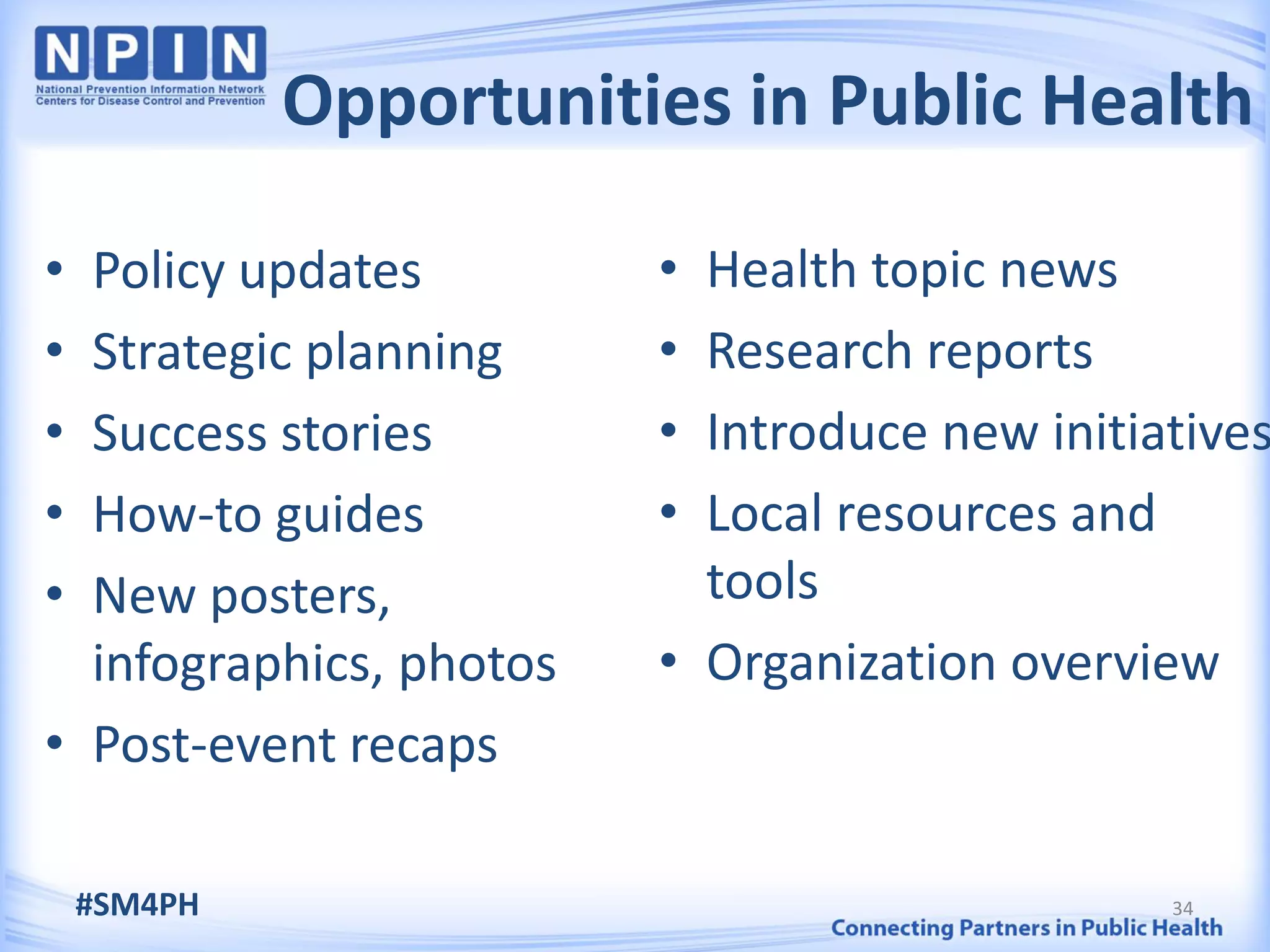 Opportunities in Public Health

• Policy updates         • Health topic news
• Strategic planning     • Research reports
• Success stories        • Introduce new initiatives
• How-to guides          • Local resources and
• New posters,             tools
  infographics, photos   • Organization overview
• Post-event recaps

    #SM4PH                                     34
 