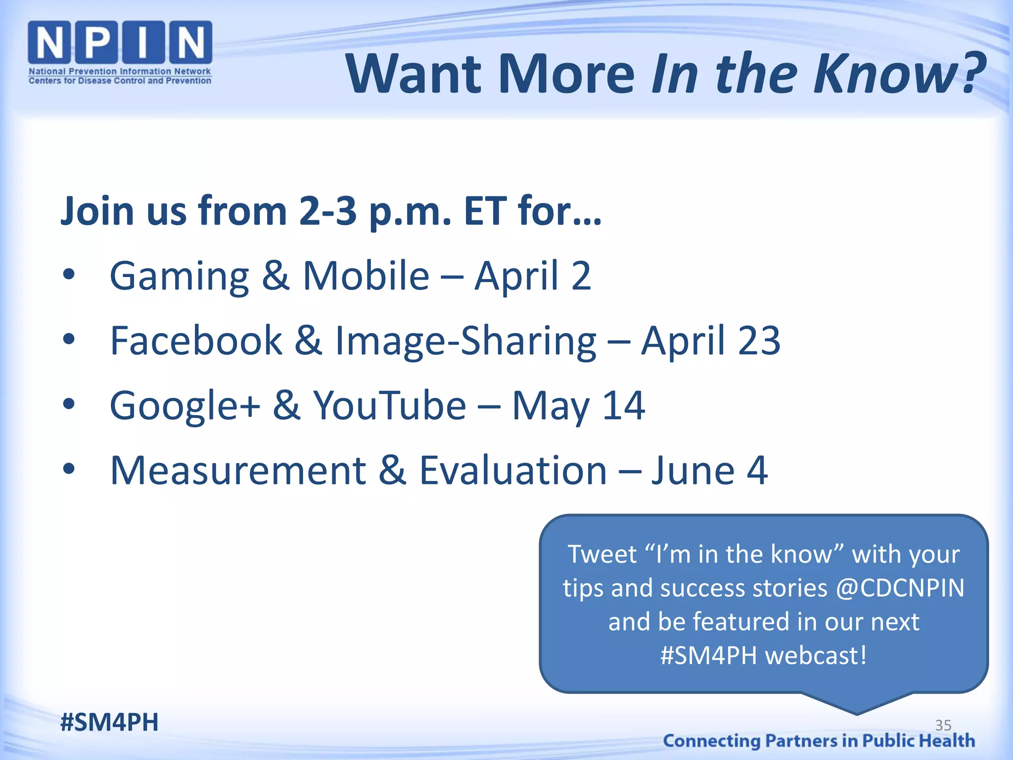 Want More In the Know?

Join us from 2-3 p.m. ET for…
• Gaming & Mobile – April 2
• Facebook & Image-Sharing – April 23
• Google+ & YouTube – May 14
• Measurement & Evaluation – June 4
                          Tweet “I’m in the know” with your
                         tips and success stories @CDCNPIN
                              and be featured in our next
                                  #SM4PH webcast!

#SM4PH                                                  35
 