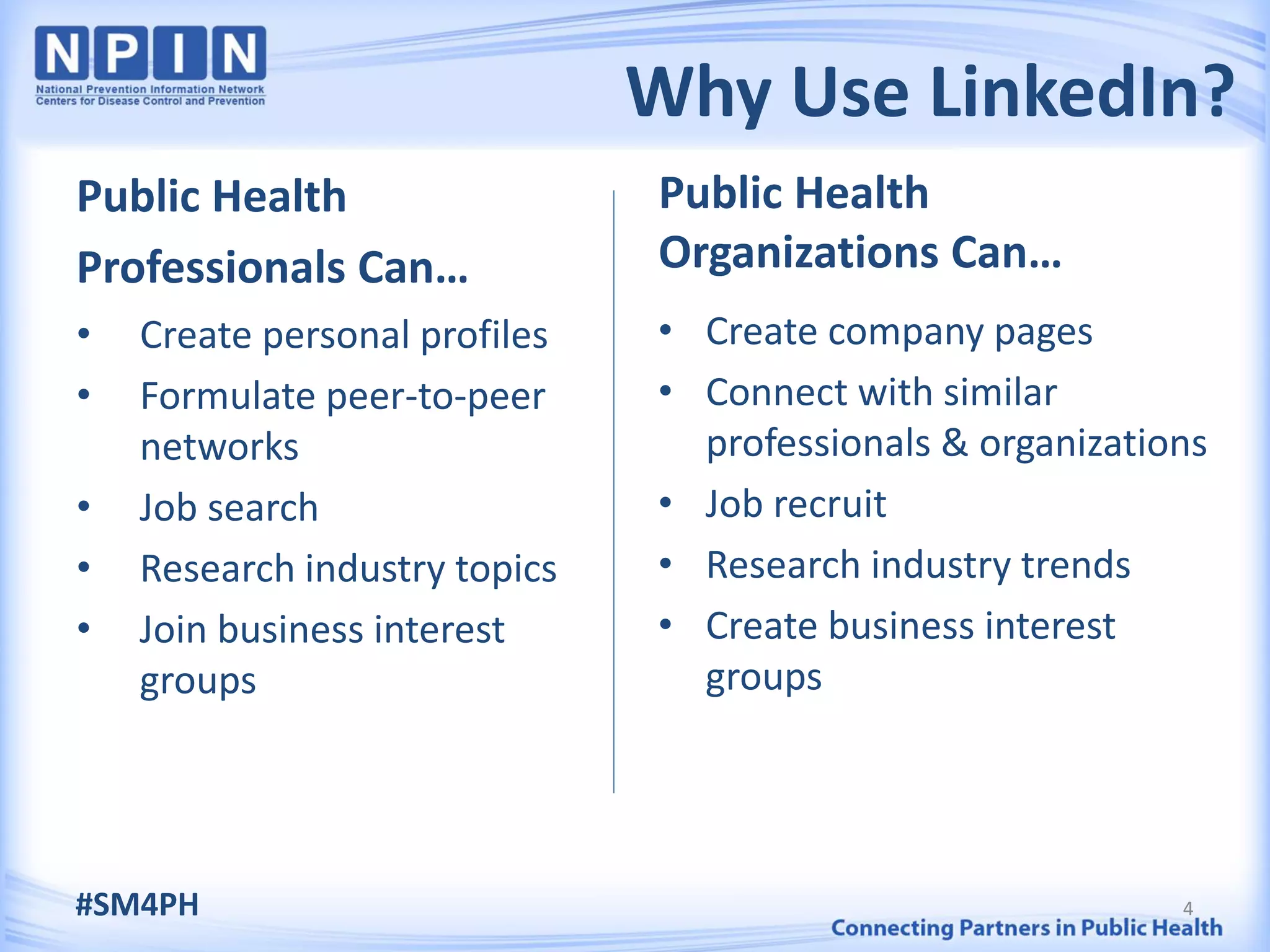 Why Use LinkedIn?
Public Health                  Public Health
Professionals Can…             Organizations Can…
•   Create personal profiles   • Create company pages
•   Formulate peer-to-peer     • Connect with similar
    networks                     professionals & organizations
•   Job search                 • Job recruit
•   Research industry topics   • Research industry trends
•   Join business interest     • Create business interest
    groups                       groups




#SM4PH                                                      4
 