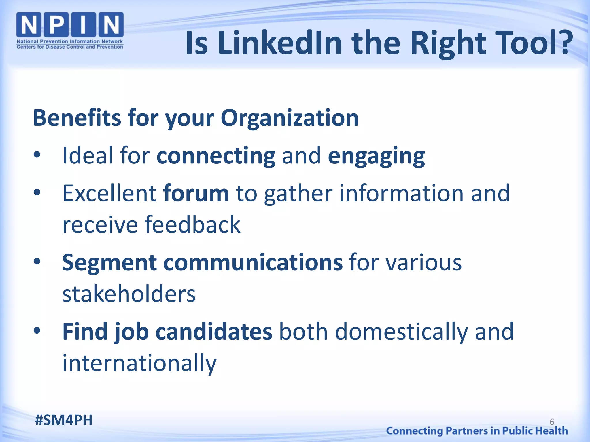 Is LinkedIn the Right Tool?
Benefits for your Organization
• Ideal for connecting and engaging
• Excellent forum to gather information and
  receive feedback
• Segment communications for various
  stakeholders
• Find job candidates both domestically and
  internationally

#SM4PH                                        6
 