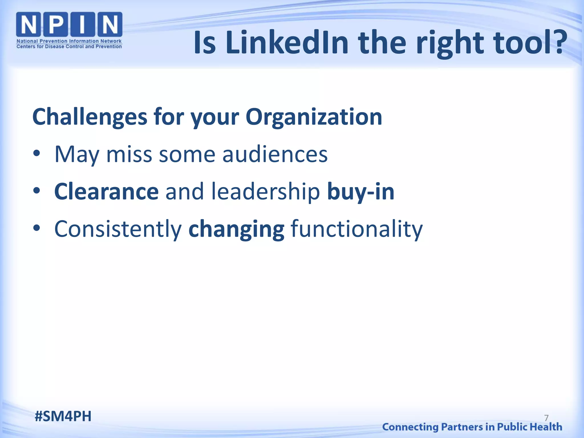 Is LinkedIn the right tool?
Challenges for your Organization
• May miss some audiences
• Clearance and leadership buy-in
• Consistently changing functionality




#SM4PH                                  7
 