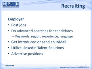 Recruiting

 Employer
 • Post jobs
 • Do advanced searches for candidates
    – Keywords, region, experience, language
 • Get introduced or send an InMail
 • Utilize LinkedIn Talent Solutions
 • Advertise positions

#SM4PH                                         13
 