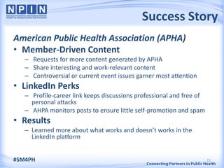 Success Story
American Public Health Association (APHA)
• Member-Driven Content
   – Requests for more content generated by APHA
   – Share interesting and work-relevant content
   – Controversial or current event issues garner most attention
• LinkedIn Perks
   – Profile-career link keeps discussions professional and free of
     personal attacks
   – AHPA monitors posts to ensure little self-promotion and spam
• Results
   – Learned more about what works and doesn’t works in the
     LinkedIn platform


#SM4PH                                                                15
 