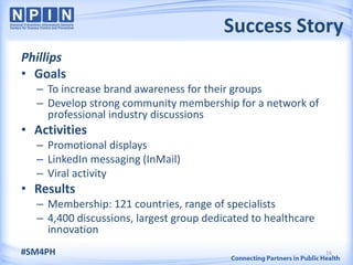 Success Story
Phillips
• Goals
  – To increase brand awareness for their groups
  – Develop strong community membership for a network of
    professional industry discussions
• Activities
  – Promotional displays
  – LinkedIn messaging (InMail)
  – Viral activity
• Results
  – Membership: 121 countries, range of specialists
  – 4,400 discussions, largest group dedicated to healthcare
    innovation
#SM4PH                                                         16
 