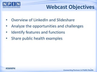 Webcast Objectives

•   Overview of LinkedIn and Slideshare
•   Analyze the opportunities and challenges
•   Identify features and functions
•   Share public health examples




#SM4PH                                         2
 