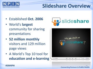 Slideshare Overview

• Established Oct. 2006
• World's largest
  community for sharing
  presentations
• 52 million monthly
  visitors and 129 million
  page views
• A World's Top 10 tool for
  education and e-learning
#SM4PH                                 23
 