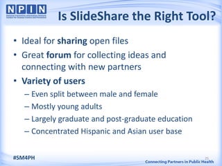 Is SlideShare the Right Tool?
• Ideal for sharing open files
• Great forum for collecting ideas and
  connecting with new partners
• Variety of users
   – Even split between male and female
   – Mostly young adults
   – Largely graduate and post-graduate education
   – Concentrated Hispanic and Asian user base

#SM4PH                                              25
 