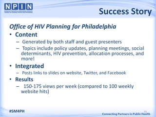 Success Story
Office of HIV Planning for Philadelphia
• Content
  – Generated by both staff and guest presenters
  – Topics include policy updates, planning meetings, social
    determinants, HIV prevention, allocation processes, and
    more!
• Integrated
  – Posts links to slides on website, Twitter, and Facebook
• Results
  – 150-175 views per week (compared to 100 weekly
   website hits)


#SM4PH                                                        33
 