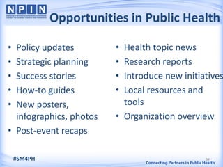 Opportunities in Public Health

• Policy updates         • Health topic news
• Strategic planning     • Research reports
• Success stories        • Introduce new initiatives
• How-to guides          • Local resources and
• New posters,             tools
  infographics, photos   • Organization overview
• Post-event recaps

    #SM4PH                                     34
 