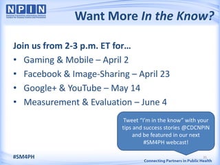 Want More In the Know?

Join us from 2-3 p.m. ET for…
• Gaming & Mobile – April 2
• Facebook & Image-Sharing – April 23
• Google+ & YouTube – May 14
• Measurement & Evaluation – June 4
                          Tweet “I’m in the know” with your
                         tips and success stories @CDCNPIN
                              and be featured in our next
                                  #SM4PH webcast!

#SM4PH                                                  35
 