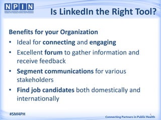 Is LinkedIn the Right Tool?
Benefits for your Organization
• Ideal for connecting and engaging
• Excellent forum to gather information and
  receive feedback
• Segment communications for various
  stakeholders
• Find job candidates both domestically and
  internationally

#SM4PH                                        6
 