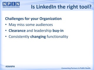 Is LinkedIn the right tool?
Challenges for your Organization
• May miss some audiences
• Clearance and leadership buy-in
• Consistently changing functionality




#SM4PH                                  7
 