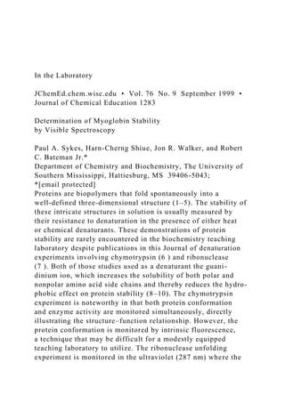 In the Laboratory
JChemEd.chem.wisc.edu • Vol. 76 No. 9 September 1999 •
Journal of Chemical Education 1283
Determination of Myoglobin Stability
by Visible Spectroscopy
Paul A. Sykes, Harn-Cherng Shiue, Jon R. Walker, and Robert
C. Bateman Jr.*
Department of Chemistry and Biochemistry, The University of
Southern Mississippi, Hattiesburg, MS 39406-5043;
*[email protected]
Proteins are biopolymers that fold spontaneously into a
well-defined three-dimensional structure (1–5). The stability of
these intricate structures in solution is usually measured by
their resistance to denaturation in the presence of either heat
or chemical denaturants. These demonstrations of protein
stability are rarely encountered in the biochemistry teaching
laboratory despite publications in this Journal of denaturation
experiments involving chymotrypsin (6 ) and ribonuclease
(7 ). Both of those studies used as a denaturant the guani-
dinium ion, which increases the solubility of both polar and
nonpolar amino acid side chains and thereby reduces the hydro-
phobic effect on protein stability (8–10). The chymotrypsin
experiment is noteworthy in that both protein conformation
and enzyme activity are monitored simultaneously, directly
illustrating the structure–function relationship. However, the
protein conformation is monitored by intrinsic fluorescence,
a technique that may be difficult for a modestly equipped
teaching laboratory to utilize. The ribonuclease unfolding
experiment is monitored in the ultraviolet (287 nm) where the
 