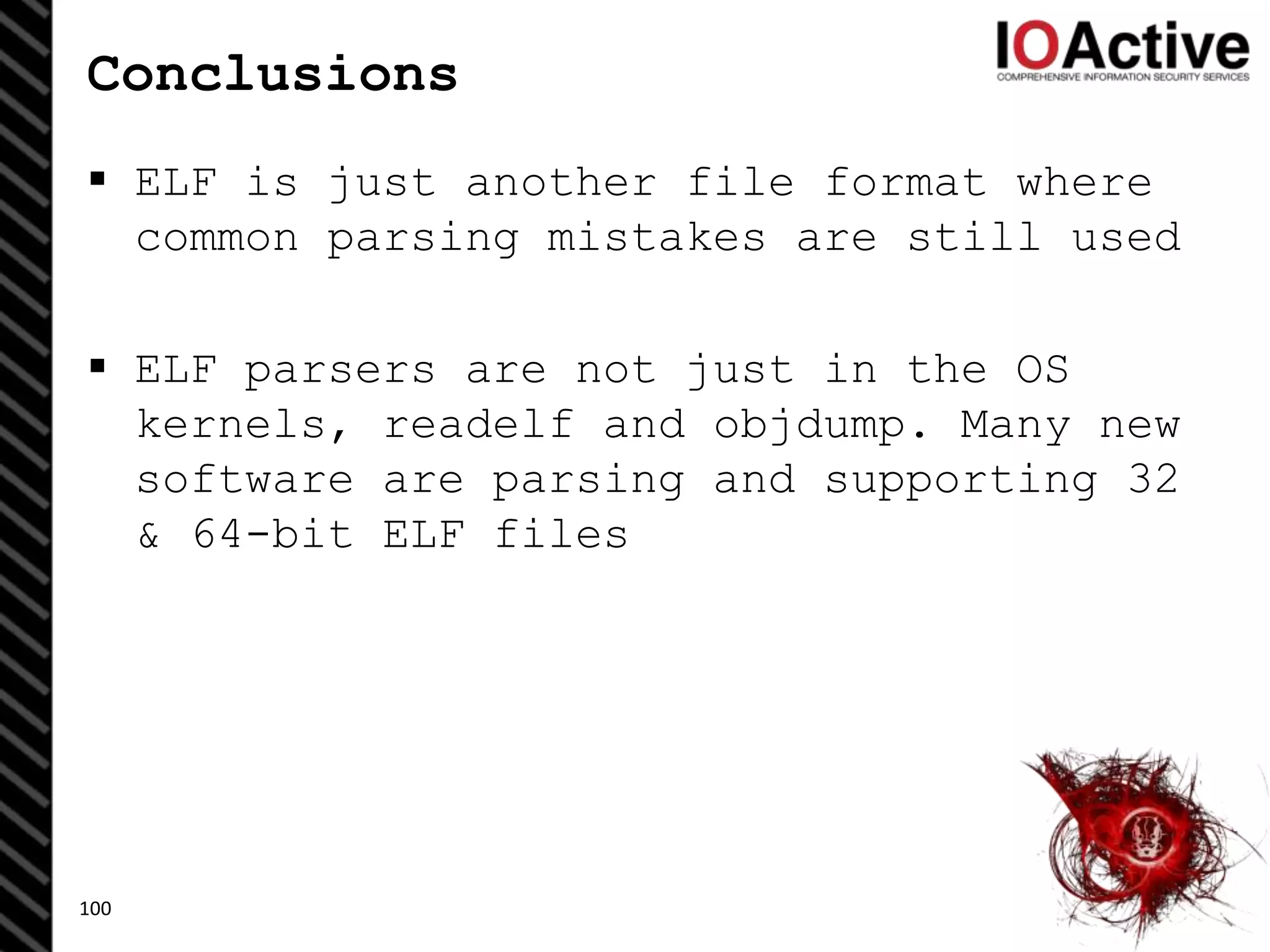Conclusions
 ELF is just another file format where
common parsing mistakes are still used
 ELF parsers are not just in the OS
kernels, readelf and objdump. Many new
software are parsing and supporting 32
& 64-bit ELF files
100
 
