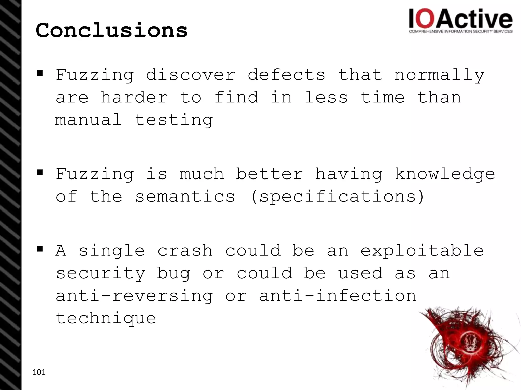 Conclusions
 Fuzzing discover defects that normally
are harder to find in less time than
manual testing
 Fuzzing is much better having knowledge
of the semantics (specifications)
 A single crash could be an exploitable
security bug or could be used as an
anti-reversing or anti-infection
technique
101
 