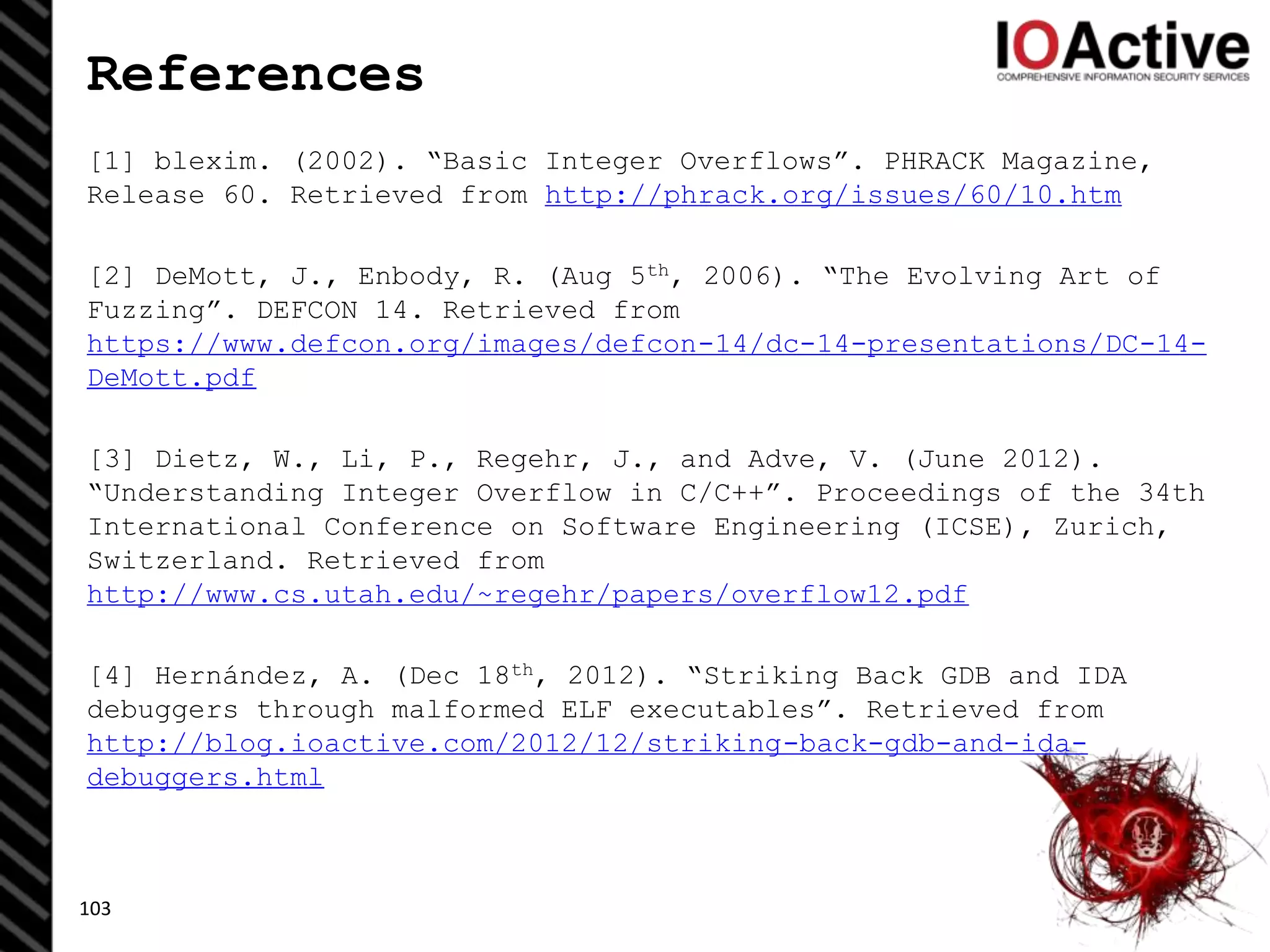 References
[1] blexim. (2002). “Basic Integer Overflows”. PHRACK Magazine,
Release 60. Retrieved from http://phrack.org/issues/60/10.htm
[2] DeMott, J., Enbody, R. (Aug 5th, 2006). “The Evolving Art of
Fuzzing”. DEFCON 14. Retrieved from
https://www.defcon.org/images/defcon-14/dc-14-presentations/DC-14-
DeMott.pdf
[3] Dietz, W., Li, P., Regehr, J., and Adve, V. (June 2012).
“Understanding Integer Overflow in C/C++”. Proceedings of the 34th
International Conference on Software Engineering (ICSE), Zurich,
Switzerland. Retrieved from
http://www.cs.utah.edu/~regehr/papers/overflow12.pdf
[4] Hernández, A. (Dec 18th, 2012). “Striking Back GDB and IDA
debuggers through malformed ELF executables”. Retrieved from
http://blog.ioactive.com/2012/12/striking-back-gdb-and-ida-
debuggers.html
103
 