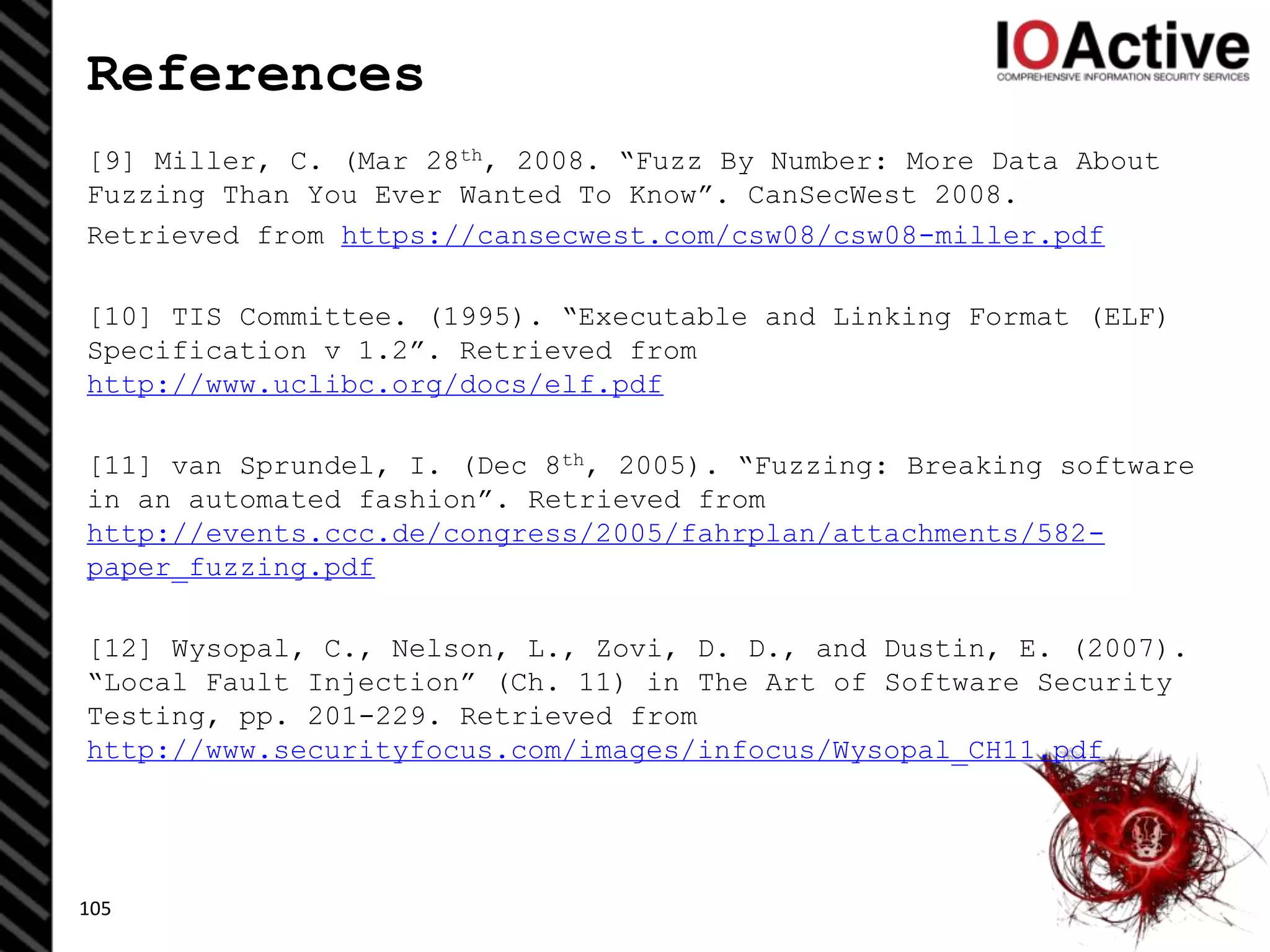 References
[9] Miller, C. (Mar 28th, 2008. “Fuzz By Number: More Data About
Fuzzing Than You Ever Wanted To Know”. CanSecWest 2008.
Retrieved from https://cansecwest.com/csw08/csw08-miller.pdf
[10] TIS Committee. (1995). “Executable and Linking Format (ELF)
Specification v 1.2”. Retrieved from
http://www.uclibc.org/docs/elf.pdf
[11] van Sprundel, I. (Dec 8th, 2005). “Fuzzing: Breaking software
in an automated fashion”. Retrieved from
http://events.ccc.de/congress/2005/fahrplan/attachments/582-
paper_fuzzing.pdf
[12] Wysopal, C., Nelson, L., Zovi, D. D., and Dustin, E. (2007).
“Local Fault Injection” (Ch. 11) in The Art of Software Security
Testing, pp. 201-229. Retrieved from
http://www.securityfocus.com/images/infocus/Wysopal_CH11.pdf
105
 