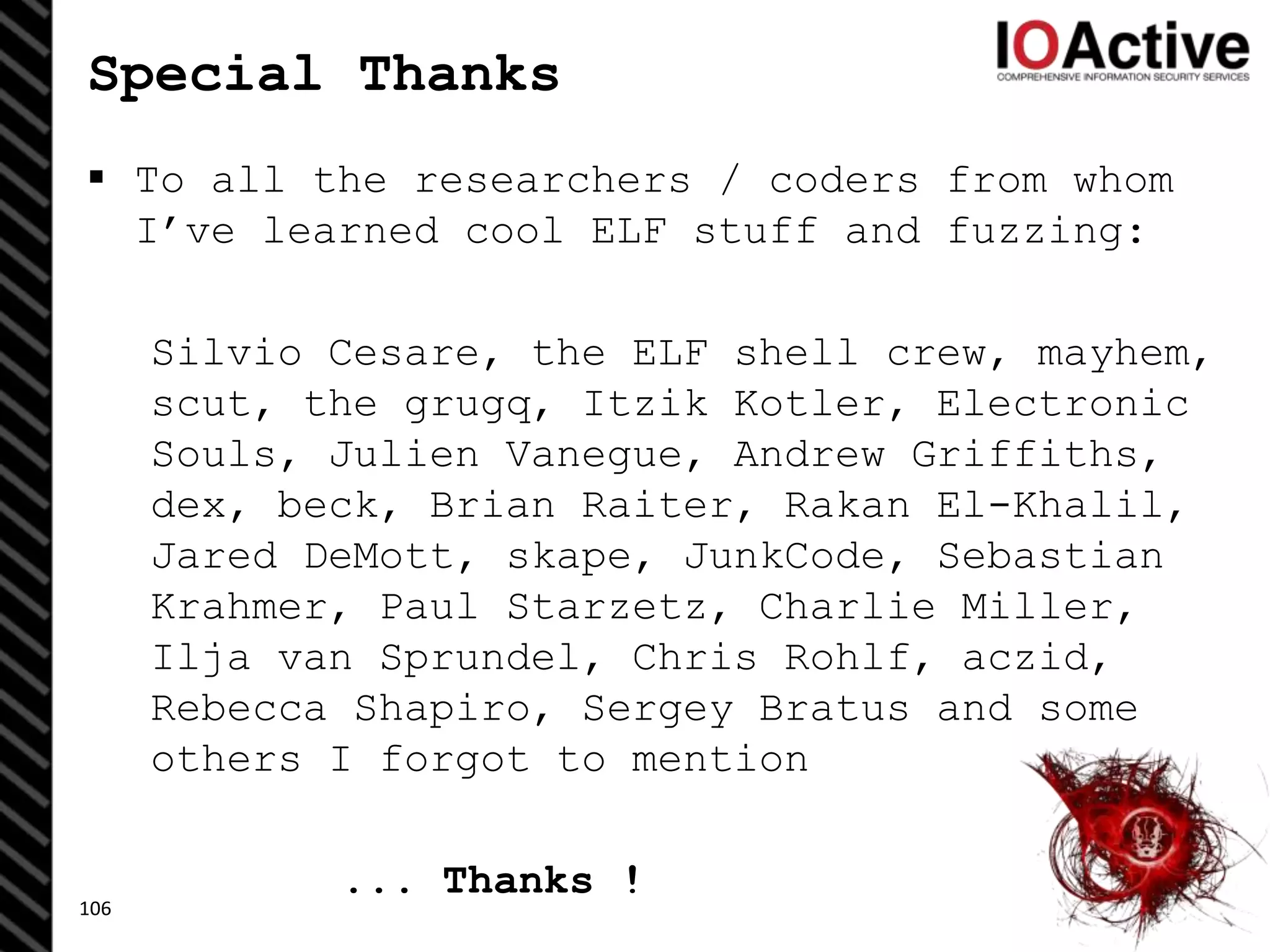 Special Thanks
 To all the researchers / coders from whom
I’ve learned cool ELF stuff and fuzzing:
Silvio Cesare, the ELF shell crew, mayhem,
scut, the grugq, Itzik Kotler, Electronic
Souls, Julien Vanegue, Andrew Griffiths,
dex, beck, Brian Raiter, Rakan El-Khalil,
Jared DeMott, skape, JunkCode, Sebastian
Krahmer, Paul Starzetz, Charlie Miller,
Ilja van Sprundel, Chris Rohlf, aczid,
Rebecca Shapiro, Sergey Bratus and some
others I forgot to mention
... Thanks !
106
 