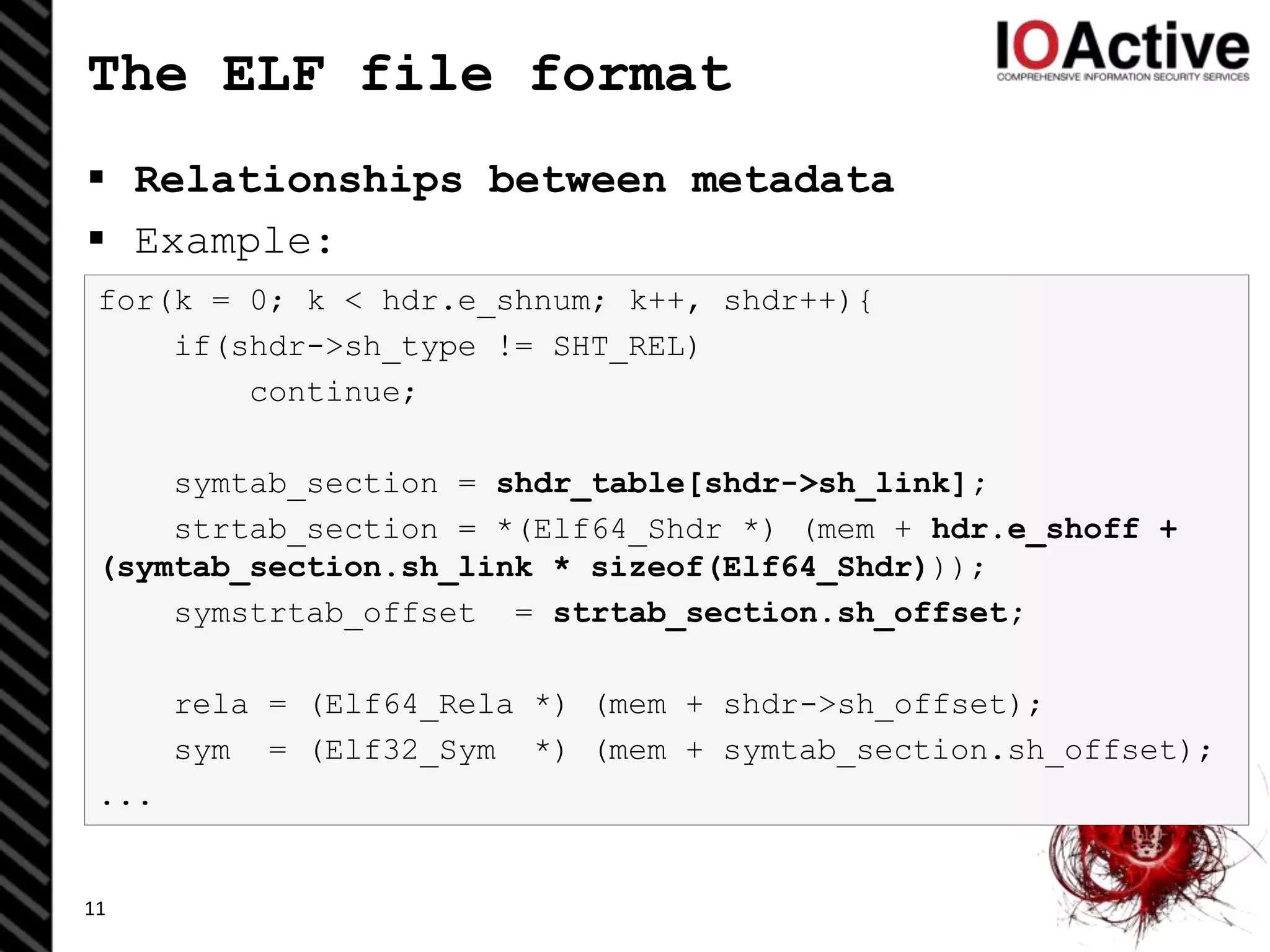 for(k = 0; k < hdr.e_shnum; k++, shdr++){
if(shdr->sh_type != SHT_REL)
continue;
symtab_section = shdr_table[shdr->sh_link];
strtab_section = *(Elf64_Shdr *) (mem + hdr.e_shoff +
(symtab_section.sh_link * sizeof(Elf64_Shdr)));
symstrtab_offset = strtab_section.sh_offset;
rela = (Elf64_Rela *) (mem + shdr->sh_offset);
sym = (Elf32_Sym *) (mem + symtab_section.sh_offset);
...
The ELF file format
 Relationships between metadata
 Example:
11
 