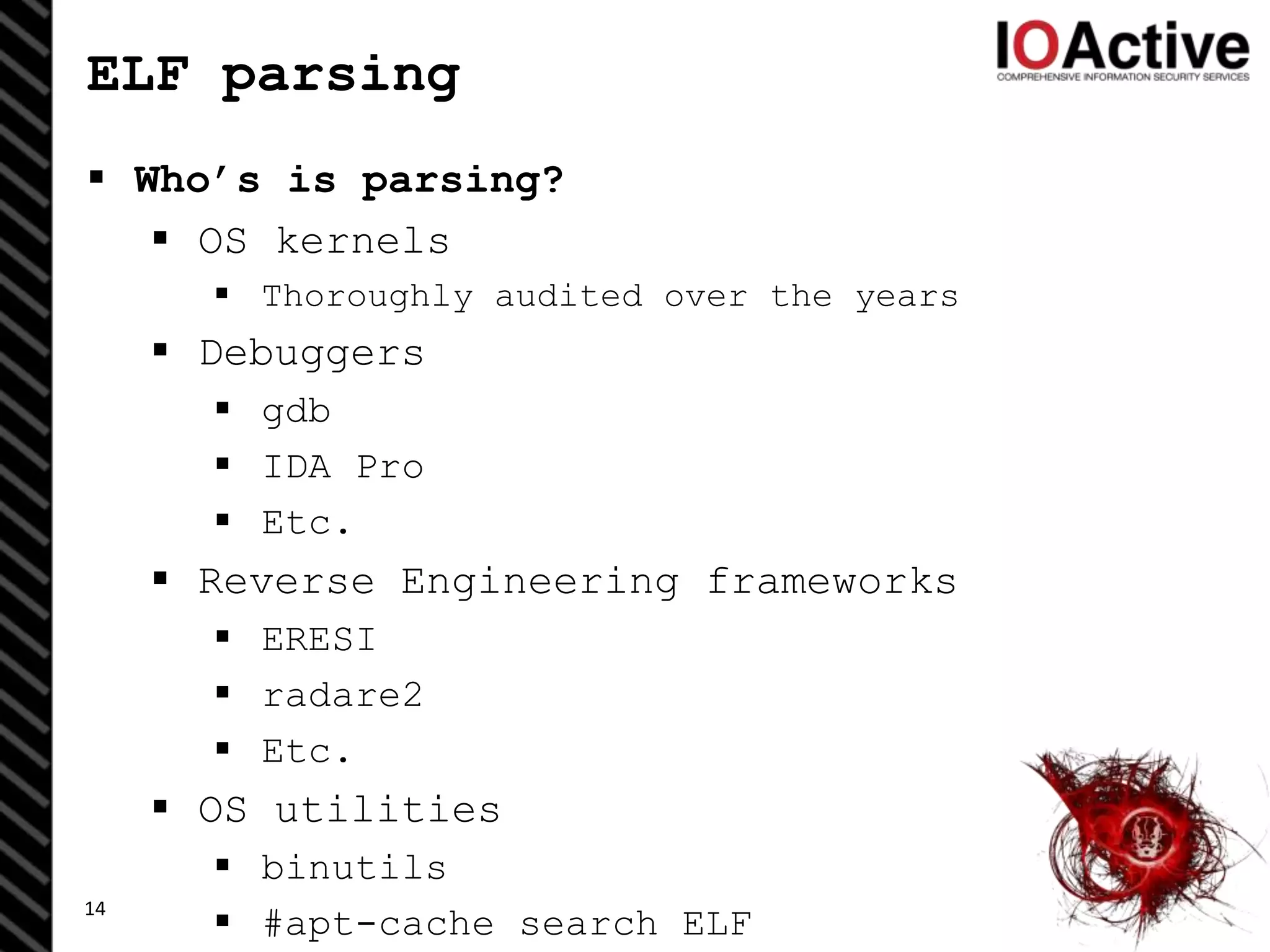 ELF parsing
 Who’s is parsing?
 OS kernels
 Thoroughly audited over the years
 Debuggers
 gdb
 IDA Pro
 Etc.
 Reverse Engineering frameworks
 ERESI
 radare2
 Etc.
 OS utilities
 binutils
 #apt-cache search ELF14
 